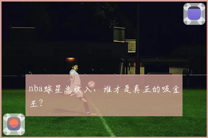 nba球星总收入，谁才是真正的吸金王？