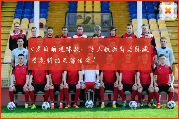 c罗目前进球数，惊人数据背后隐藏着怎样的足球传奇？