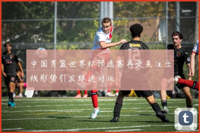中国男篮世界杯预选赛再受关注出线形势引发球迷讨论