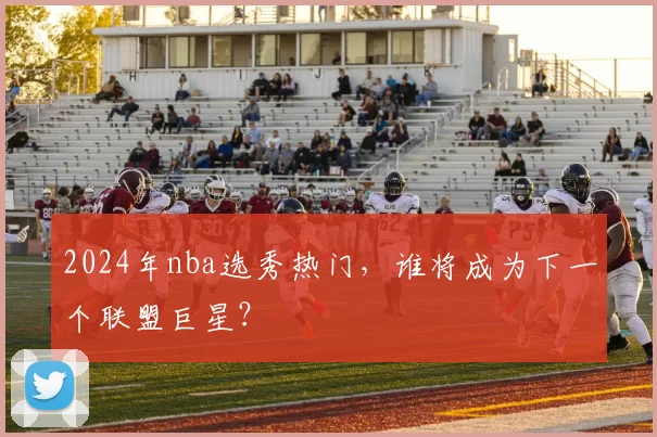 2024年nba选秀热门，谁将成为下一个联盟巨星？
