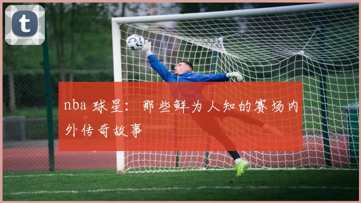 nba 球星：那些鲜为人知的赛场内外传奇故事
