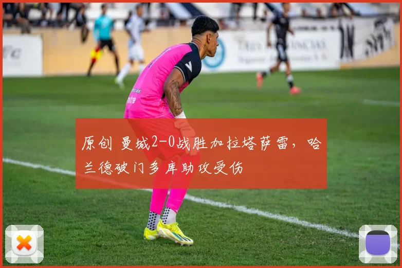 原创 曼城2-0战胜加拉塔萨雷，哈兰德破门多库助攻受伤