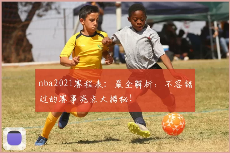 nba2021赛程表：最全解析，不容错过的赛事亮点大揭秘！