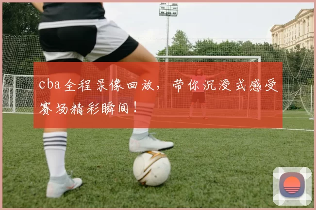 cba全程录像回放，带你沉浸式感受赛场精彩瞬间！