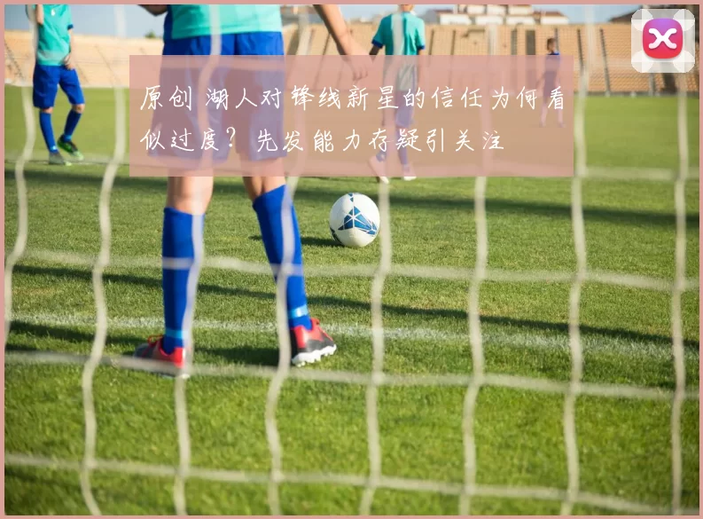 原创 湖人对锋线新星的信任为何看似过度？先发能力存疑引关注