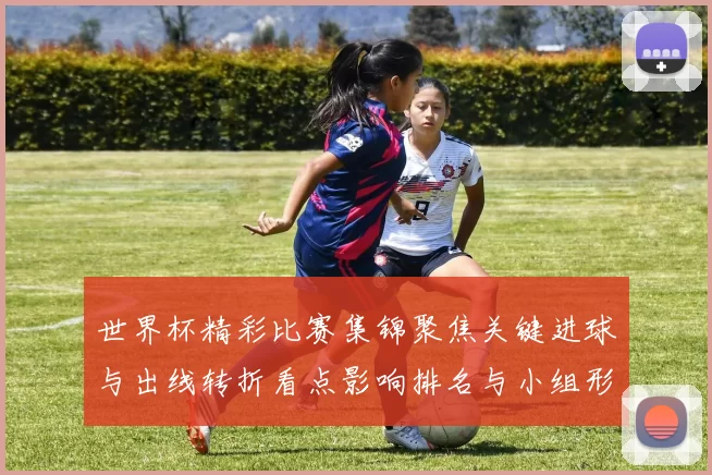 世界杯精彩比赛集锦聚焦关键进球与出线转折看点影响排名与小组形势