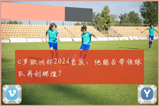 c罗欧洲杯2024首发，他能否带领球队再创辉煌？