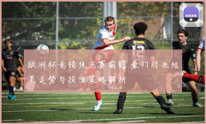 欧洲杯竞猜焦点赛前瞻 豪门对决结果走势与投注策略解析