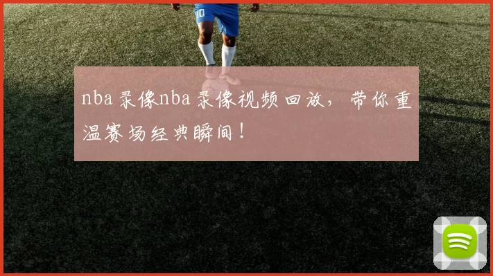 nba录像nba录像视频回放，带你重温赛场经典瞬间！