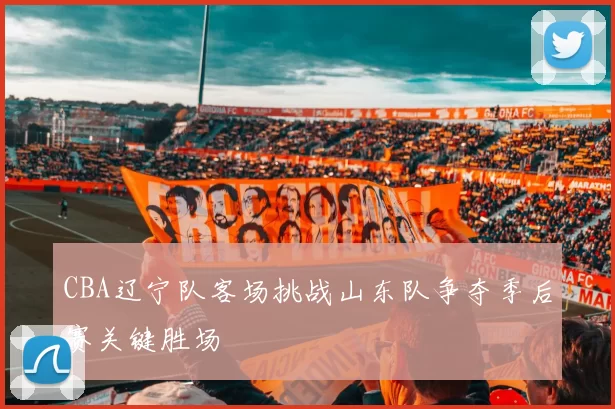 CBA辽宁队客场挑战山东队争夺季后赛关键胜场