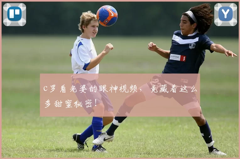 c罗看老婆的眼神视频，竟藏着这么多甜蜜秘密！