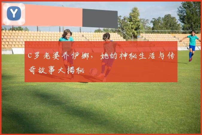 c罗老婆乔伊娜，她的神秘生活与传奇故事大揭秘