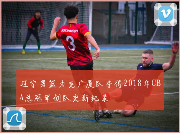 辽宁男篮力克广厦队夺得2018年CBA总冠军创队史新纪录