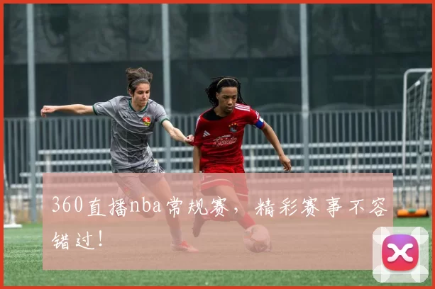 360直播nba常规赛，精彩赛事不容错过！