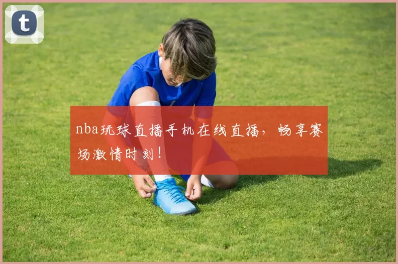 nba玩球直播手机在线直播，畅享赛场激情时刻！
