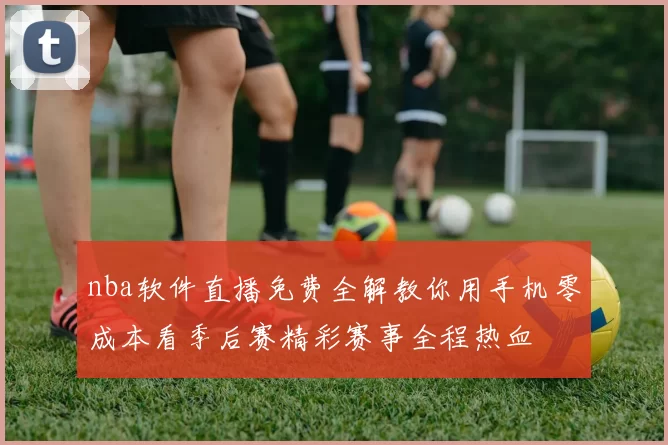 nba软件直播免费全解教你用手机零成本看季后赛精彩赛事全程热血