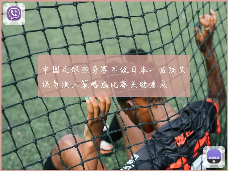 中国足球热身赛不敌日本,后防失误与换人策略成比赛关键看点