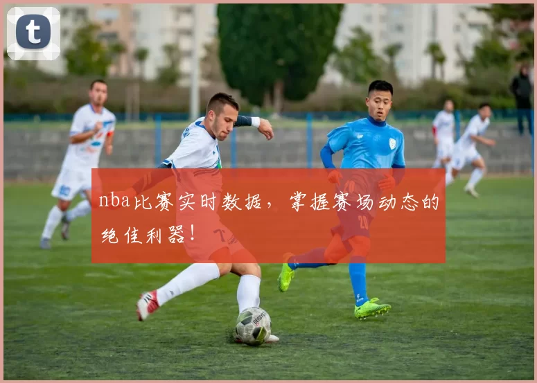 nba比赛实时数据，掌握赛场动态的绝佳利器！