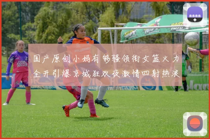 国产原创小妈有够骚领衔女篮火力全开引爆京城狂欢夜激情四射热浪