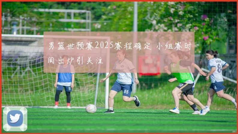 男篮世预赛2025赛程确定 小组赛时间出炉引关注
