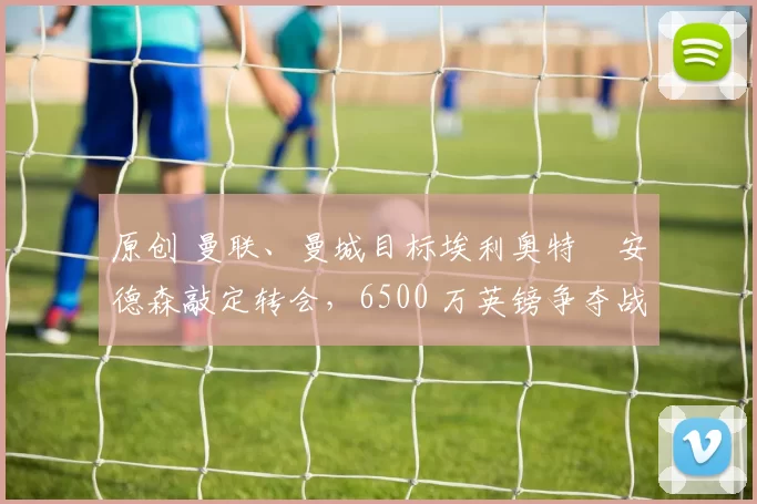 原创 曼联、曼城目标埃利奥特・安德森敲定转会，6500 万英镑争夺战「尘埃落定」