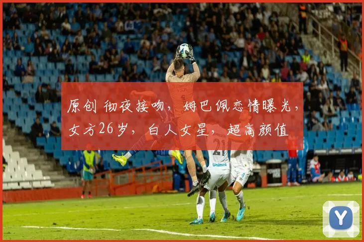 原创 彻夜接吻，姆巴佩恋情曝光，女方26岁，白人女星，超高颜值