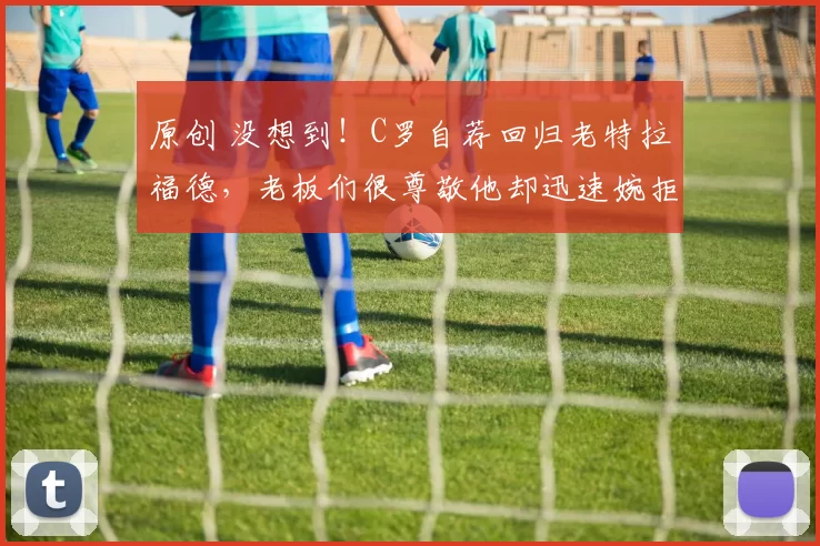原创 没想到！C罗自荐回归老特拉福德，老板们很尊敬他却迅速婉拒