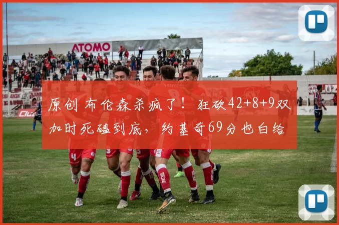 原创 布伦森杀疯了！狂砍42+8+9双加时死磕到底，约基奇69分也白给