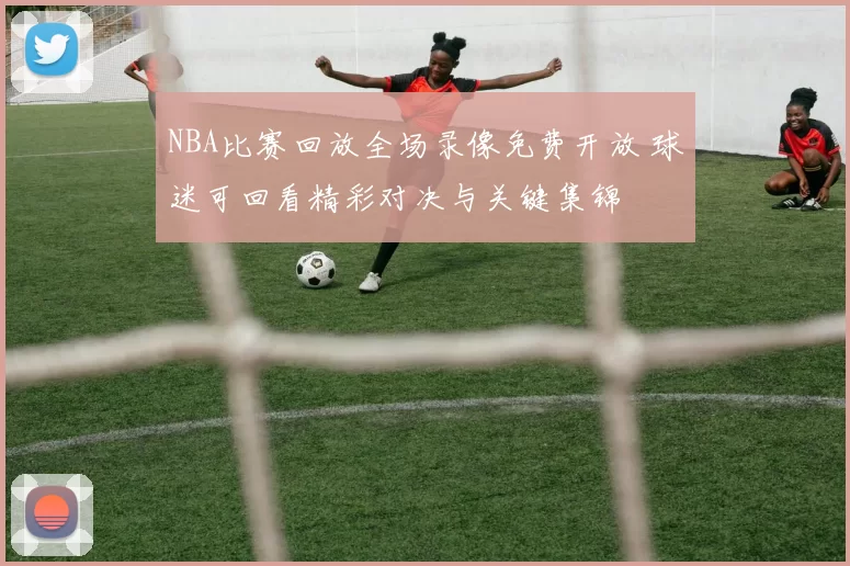 NBA比赛回放全场录像免费开放 球迷可回看精彩对决与关键集锦