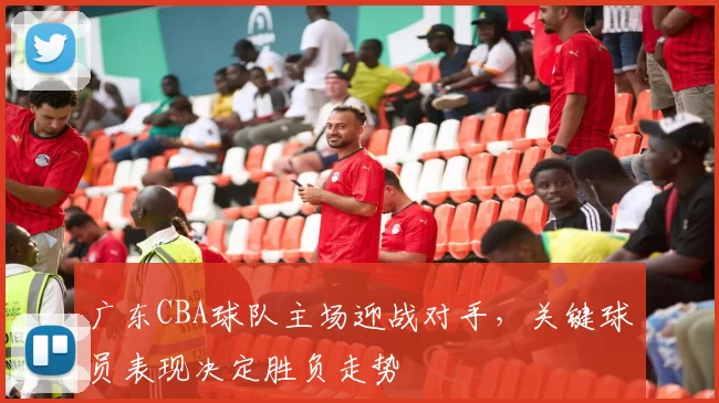 广东CBA球队主场迎战对手，关键球员表现决定胜负走势