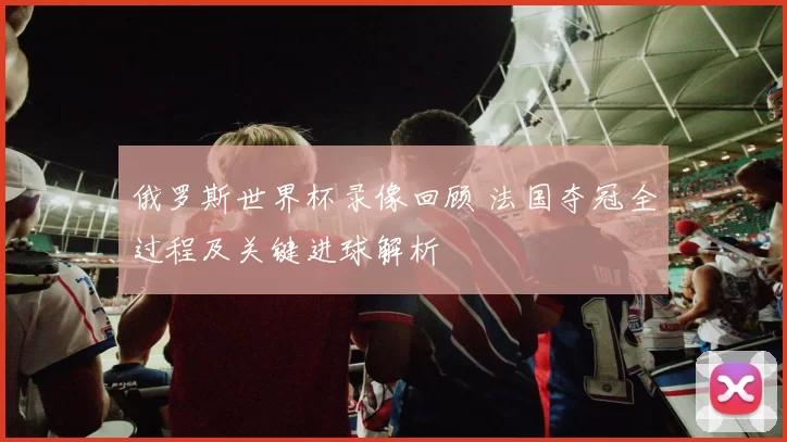 俄罗斯世界杯录像回顾 法国夺冠全过程及关键进球解析