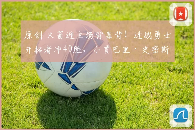 原创 火箭迎主场背靠背！连战勇士开拓者冲40胜，小贾巴里·史密斯复出助阵