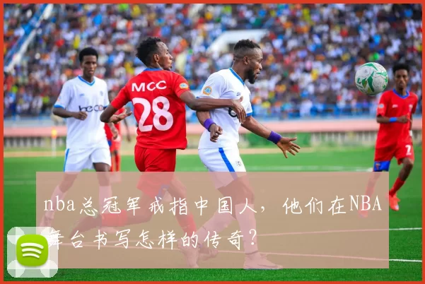 nba总冠军戒指中国人，他们在NBA舞台书写怎样的传奇？