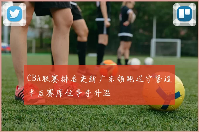 CBA联赛排名更新广东领跑辽宁紧追季后赛席位争夺升温