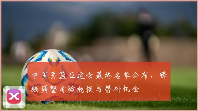 中国男篮亚运会最终名单公布，锋线调整考验轮换与替补机会
