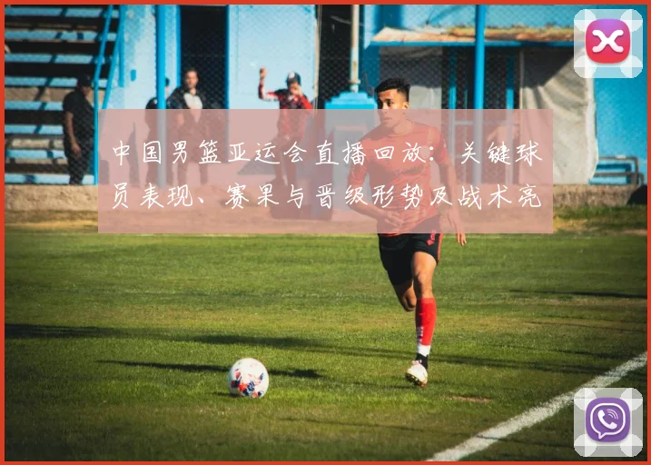 中国男篮亚运会直播回放：关键球员表现、赛果与晋级形势及战术亮点回顾