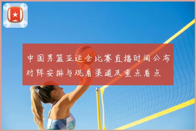 中国男篮亚运会比赛直播时间公布对阵安排与观看渠道及重点看点
