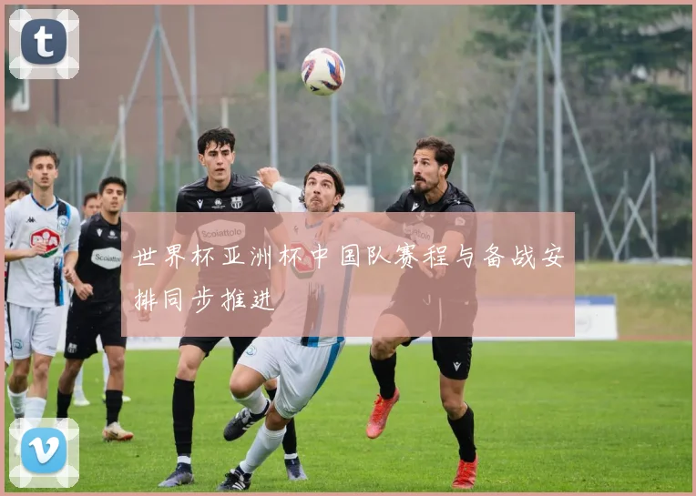 世界杯亚洲杯中国队赛程与备战安排同步推进