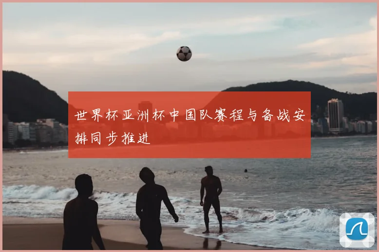 世界杯亚洲杯中国队赛程与备战安排同步推进
