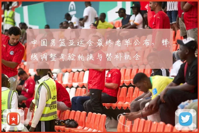 中国男篮亚运会最终名单公布，锋线调整考验轮换与替补机会