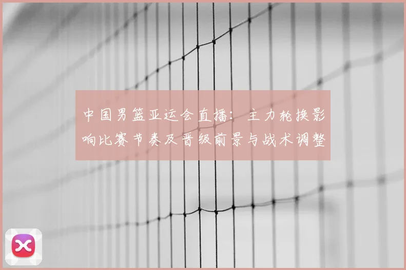 中国男篮亚运会直播：主力轮换影响比赛节奏及晋级前景与战术调整