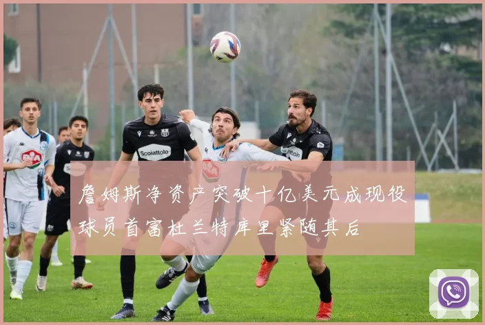 詹姆斯净资产突破十亿美元成现役球员首富杜兰特库里紧随其后