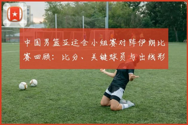 中国男篮亚运会小组赛对阵伊朗比赛回顾：比分、关键球员与出线形势