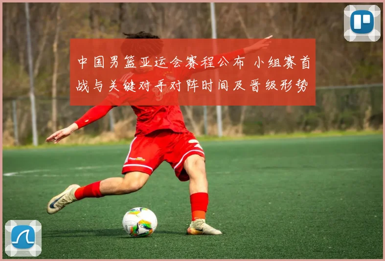 中国男篮亚运会赛程公布 小组赛首战与关键对手对阵时间及晋级形势解读