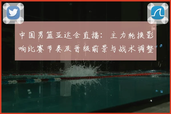 中国男篮亚运会直播：主力轮换影响比赛节奏及晋级前景与战术调整