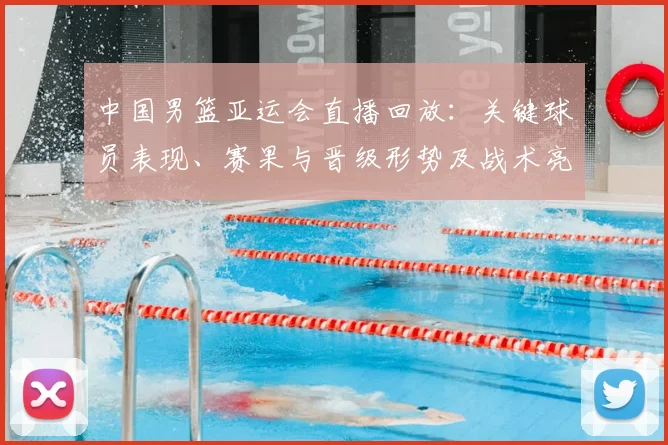 中国男篮亚运会直播回放：关键球员表现、赛果与晋级形势及战术亮点回顾