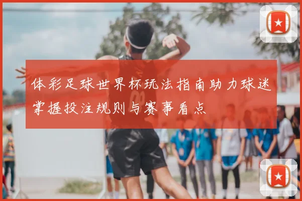 体彩足球世界杯玩法指南助力球迷掌握投注规则与赛事看点