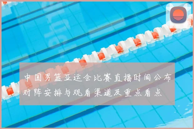 中国男篮亚运会比赛直播时间公布对阵安排与观看渠道及重点看点