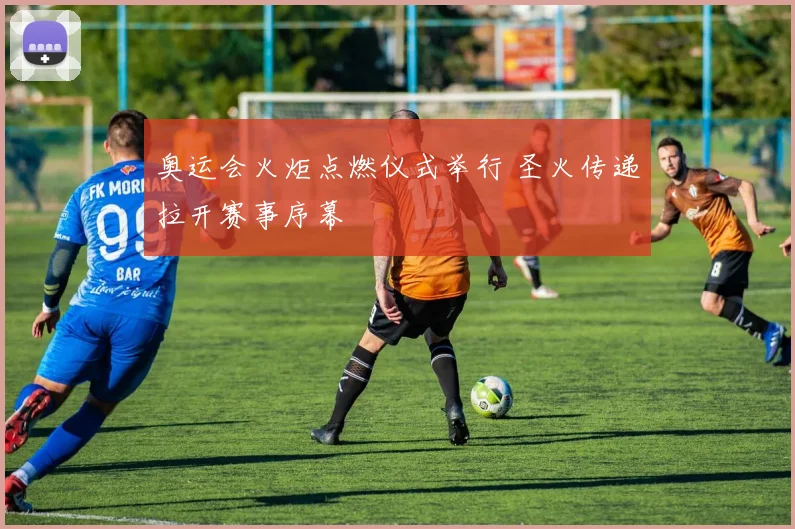 奥运会火炬点燃仪式举行 圣火传递拉开赛事序幕